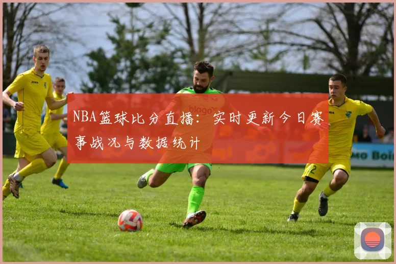 NBA篮球比分直播：实时更新今日赛事战况与数据统计
