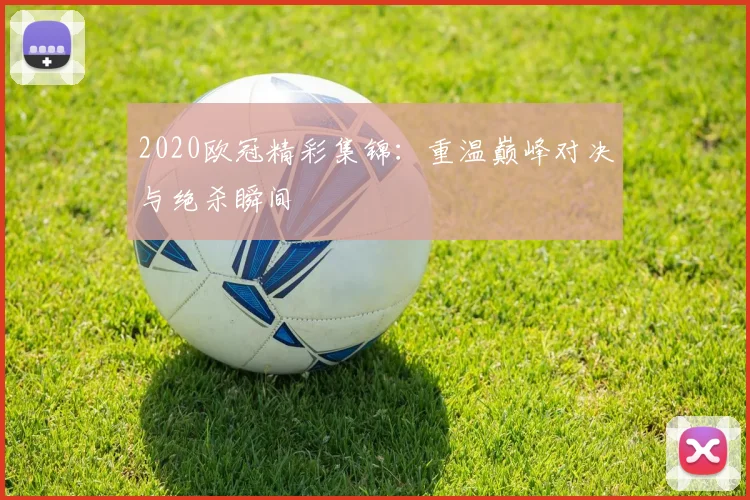 2020欧冠精彩集锦：重温巅峰对决与绝杀瞬间