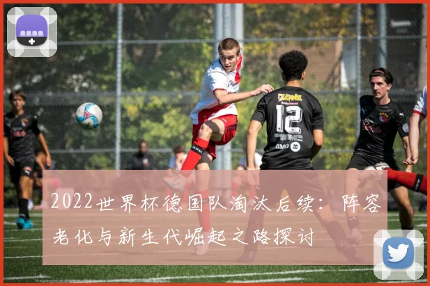 2022世界杯德国队淘汰后续：阵容老化与新生代崛起之路探讨