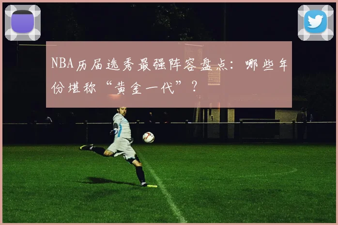 NBA历届选秀最强阵容盘点：哪些年份堪称“黄金一代”？