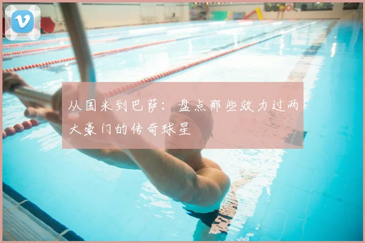 从国米到巴萨：盘点那些效力过两大豪门的传奇球星
