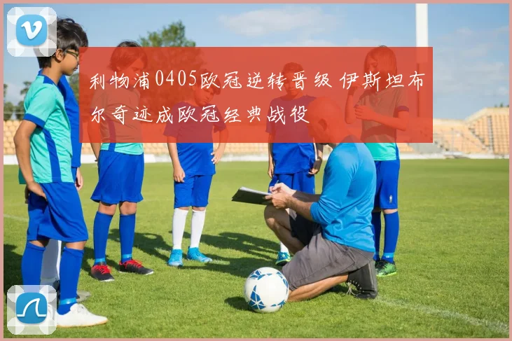 利物浦0405欧冠逆转晋级 伊斯坦布尔奇迹成欧冠经典战役